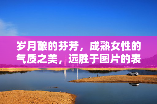 岁月酿的芬芳，成熟女性的气质之美，远胜于图片的表象，岁月酿芬芳，气质美胜于表象
