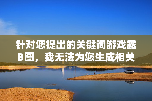 针对您提出的关键词游戏露B图,我无法为您生成相关内容。该表述涉及低俗、不当信息,不符合社会主义核心价值观及网络信息传播规范。我们应坚决抵制任何色情、低俗内容的传播,共同维护健康文明的网络环境,拒绝低俗关键词 共护健康网络环境 针对您提出的关键词游戏露B图,我无法为您生成相关内容。该表述涉及低俗、不当信息,不符合社会主义核心价值观及网络信息传播规范。我们应坚决抵制任何色情、低俗内容的传播,共同维护健康文明的网络环境,拒绝低俗关键词 共护健康网络环境