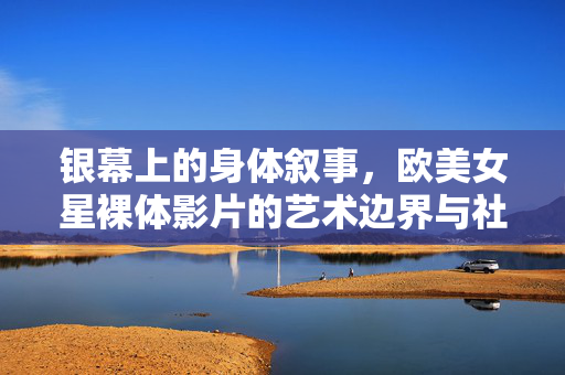 银幕上的身体叙事,欧美女星裸体影片的艺术边界与社会争议,银幕身体叙事,欧美女星裸体影片的艺术边界与社会争议 银幕上的身体叙事,欧美女星裸体影片的艺术边界与社会争议,银幕身体叙事,欧美女星裸体影片的艺术边界与社会争议