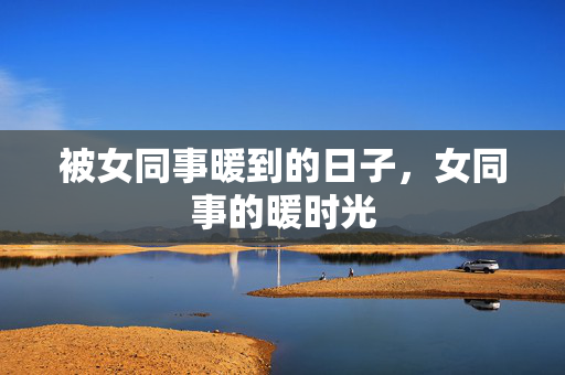 被女同事暖到的日子,女同事的暖时光 被女同事暖到的日子,女同事的暖时光