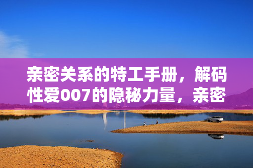 亲密关系的特工手册,解码性爱007的隐秘力量,亲密特工手册,解码性爱007的隐秘力量 亲密关系的特工手册,解码性爱007的隐秘力量,亲密特工手册,解码性爱007的隐秘力量