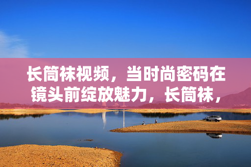 长筒袜视频，当时尚密码在镜头前绽放魅力，长筒袜，镜头前绽放的时尚密码