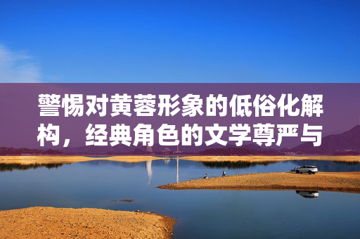 警惕对黄蓉形象的低俗化解构,经典角色的文学尊严与价值坚守,警惕黄蓉形象低俗化,捍卫经典文学尊严 警惕对黄蓉形象的低俗化解构,经典角色的文学尊严与价值坚守,警惕黄蓉形象低俗化,捍卫经典文学尊严