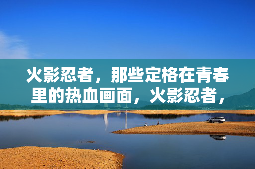 火影忍者,那些定格在青春里的热血画面,火影忍者,青春热血定格瞬间 火影忍者,那些定格在青春里的热血画面,火影忍者,青春热血定格瞬间