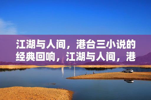 江湖与人间，港台三小说的经典回响，江湖与人间，港台三小说的不朽回响