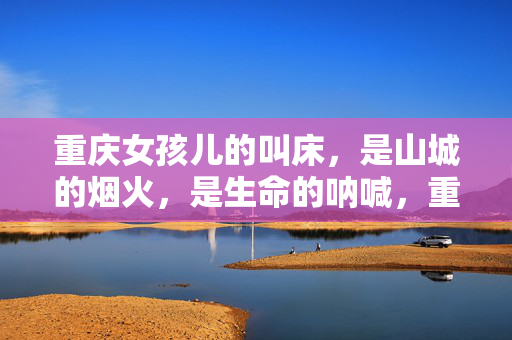 重庆女孩儿的叫床,是山城的烟火,是生命的呐喊,重庆女孩儿的叫床,山城烟火的生命呐喊 重庆女孩儿的叫床,是山城的烟火,是生命的呐喊,重庆女孩儿的叫床,山城烟火的生命呐喊
