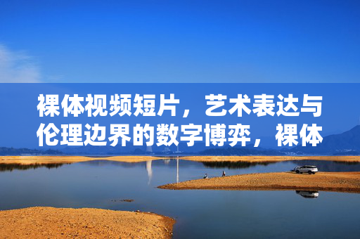 裸体视频短片,艺术表达与伦理边界的数字博弈,裸体短片的艺术与伦理,数字时代的边界博弈 裸体视频短片,艺术表达与伦理边界的数字博弈,裸体短片的艺术与伦理,数字时代的边界博弈