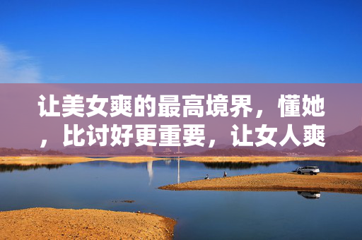 让美女爽的最高境界，懂她，比讨好更重要，让女人爽的最高境界，懂她，而非讨好