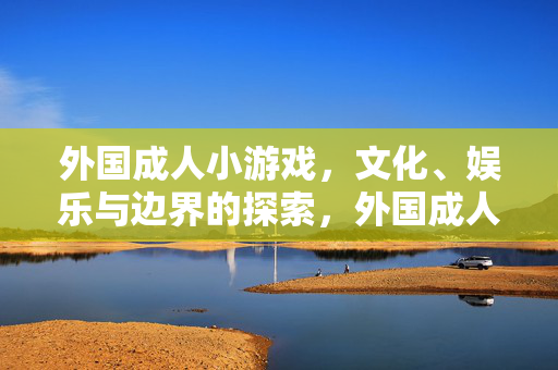 外国成人小游戏,文化、娱乐与边界的探索,外国成人小游戏的文化、娱乐与边界探索 外国成人小游戏,文化、娱乐与边界的探索,外国成人小游戏的文化、娱乐与边界探索