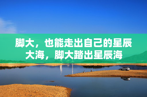 脚大,也能走出自己的星辰大海,脚大踏出星辰海 脚大,也能走出自己的星辰大海,脚大踏出星辰海