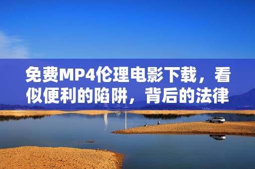 免费MP4伦理电影下载,看似便利的陷阱,背后的法律与道德风险,免费MP4伦理电影下载,便利陷阱背后的法律与道德风险 免费MP4伦理电影下载,看似便利的陷阱,背后的法律与道德风险,免费MP4伦理电影下载,便利陷阱背后的法律与道德风险