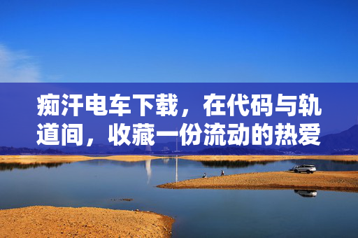 痴汗电车下载,在代码与轨道间,收藏一份流动的热爱,痴汗电车,收藏代码轨道间的流动热爱 痴汗电车下载,在代码与轨道间,收藏一份流动的热爱,痴汗电车,收藏代码轨道间的流动热爱