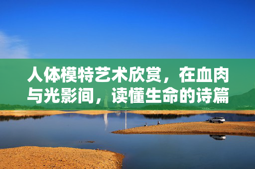 人体模特艺术欣赏,在血肉与光影间,读懂生命的诗篇,血肉光影间的生命诗篇 人体模特艺术欣赏,在血肉与光影间,读懂生命的诗篇,血肉光影间的生命诗篇