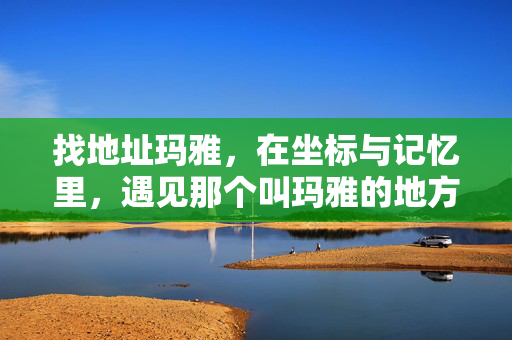找地址玛雅,在坐标与记忆里,遇见那个叫玛雅的地方,坐标与记忆,遇见玛雅 找地址玛雅,在坐标与记忆里,遇见那个叫玛雅的地方,坐标与记忆,遇见玛雅