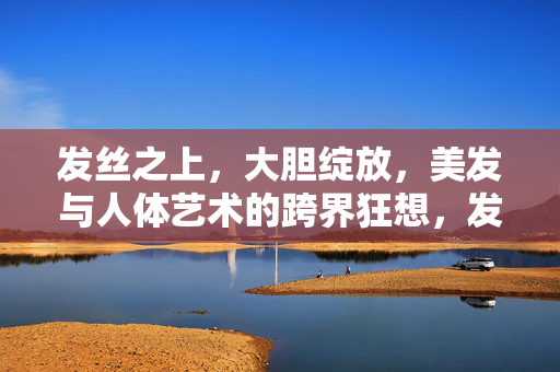 发丝之上,大胆绽放,美发与人体艺术的跨界狂想,发丝之上,美发与人体艺术的跨界狂想 发丝之上,大胆绽放,美发与人体艺术的跨界狂想,发丝之上,美发与人体艺术的跨界狂想