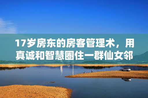 17岁房东的房客管理术,用真诚和智慧圈住一群仙女邻居,17岁房东的真诚智慧房客术,圈住仙女邻居 17岁房东的房客管理术,用真诚和智慧圈住一群仙女邻居,17岁房东的真诚智慧房客术,圈住仙女邻居