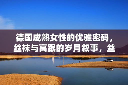德国成熟女性的优雅密码,丝袜与高跟的岁月叙事,丝袜高跟,德国成熟女性的优雅岁月叙事 德国成熟女性的优雅密码,丝袜与高跟的岁月叙事,丝袜高跟,德国成熟女性的优雅岁月叙事