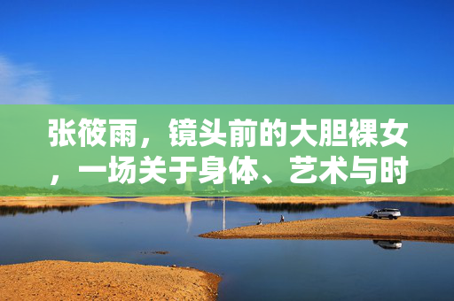 张筱雨,镜头前的大胆裸女,一场关于身体、艺术与时代的公开讨论 张筱雨,镜头前的大胆裸女,一场关于身体、艺术与时代的公开讨论