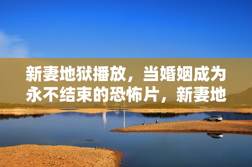 新妻地狱播放,当婚姻成为永不结束的恐怖片,新妻地狱,婚姻的恐怖永不结束 新妻地狱播放,当婚姻成为永不结束的恐怖片,新妻地狱,婚姻的恐怖永不结束