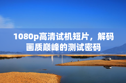 1080p高清试机短片,解码画质巅峰的测试密码 1080p高清试机短片,解码画质巅峰的测试密码