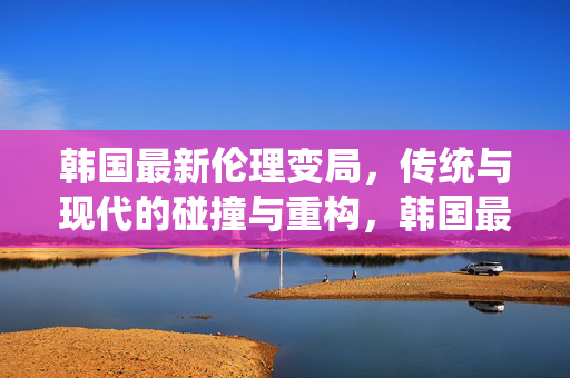 韩国最新伦理变局,传统与现代的碰撞与重构,韩国最新伦理变局,传统与现代的碰撞与重构 韩国最新伦理变局,传统与现代的碰撞与重构,韩国最新伦理变局,传统与现代的碰撞与重构