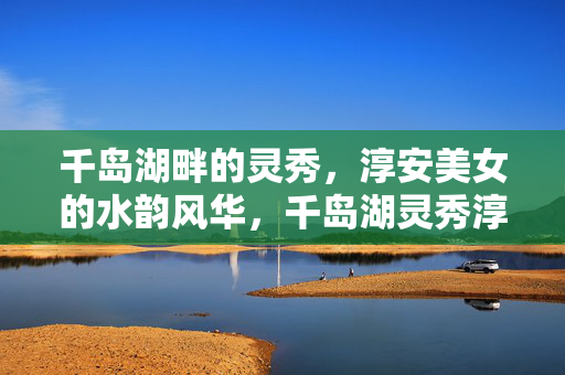 千岛湖畔的灵秀,淳安美女的水韵风华,千岛湖灵秀淳安水韵风华 千岛湖畔的灵秀,淳安美女的水韵风华,千岛湖灵秀淳安水韵风华