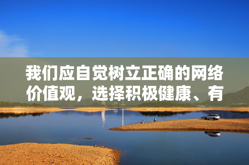 我们应自觉树立正确的网络价值观,选择积极健康、有益身心的内容进行浏览和学习,共同营造一个清朗、文明、和谐的网络环境。如果你在生活中遇到不良信息,请及时向有关部门举报,携手维护网络空间的纯净与安全,树立正确网络价值观 共建清朗网络空间 我们应自觉树立正确的网络价值观,选择积极健康、有益身心的内容进行浏览和学习,共同营造一个清朗、文明、和谐的网络环境。如果你在生活中遇到不良信息,请及时向有关部门举报,携手维护网络空间的纯净与安全,树立正确网络价值观 共建清朗网络空间