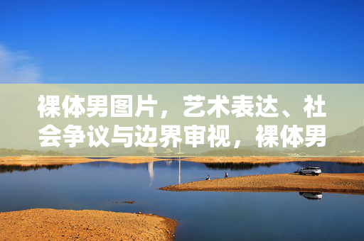 裸体男图片,艺术表达、社会争议与边界审视,裸体男图片,艺术表达、社会争议与边界审视 裸体男图片,艺术表达、社会争议与边界审视,裸体男图片,艺术表达、社会争议与边界审视