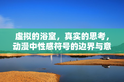 虚拟的浴室,真实的思考,动漫中性感符号的边界与意义,虚拟浴室中的真实思考,动漫性感符号的边界与意义 虚拟的浴室,真实的思考,动漫中性感符号的边界与意义,虚拟浴室中的真实思考,动漫性感符号的边界与意义