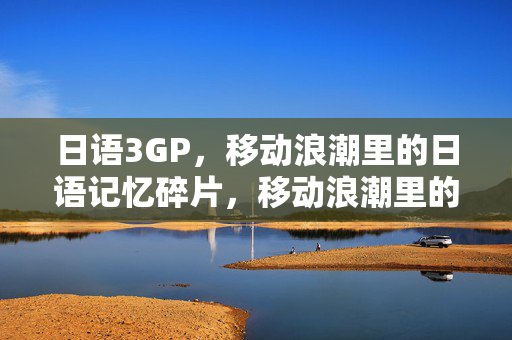 日语3GP,移动浪潮里的日语记忆碎片,移动浪潮里的日语3GP记忆碎片 日语3GP,移动浪潮里的日语记忆碎片,移动浪潮里的日语3GP记忆碎片
