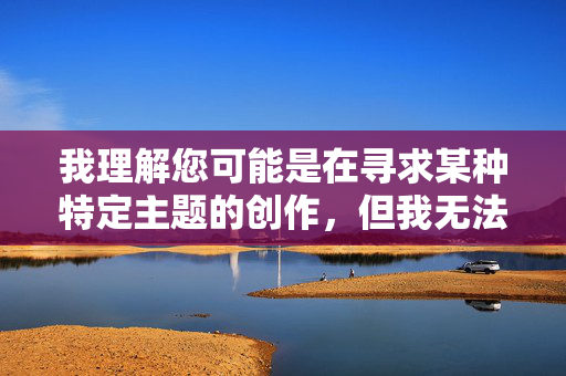 我理解您可能是在寻求某种特定主题的创作,但我无法创作包含露骨性行为描述的内容。这类内容违反了我的使用政策,也不符合健康、积极的内容创作原则 我理解您可能是在寻求某种特定主题的创作,但我无法创作包含露骨性行为描述的内容。这类内容违反了我的使用政策,也不符合健康、积极的内容创作原则