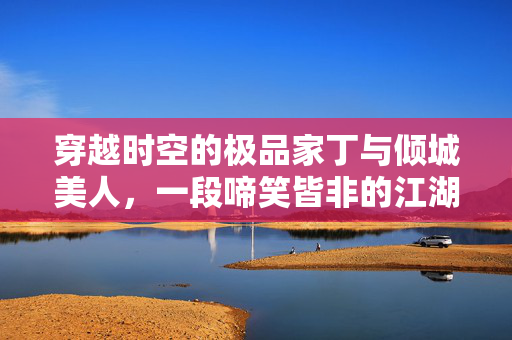 穿越时空的极品家丁与倾城美人,一段啼笑皆非的江湖情缘,穿越时空,极品家丁与倾城美人的啼笑江湖情缘 穿越时空的极品家丁与倾城美人,一段啼笑皆非的江湖情缘,穿越时空,极品家丁与倾城美人的啼笑江湖情缘