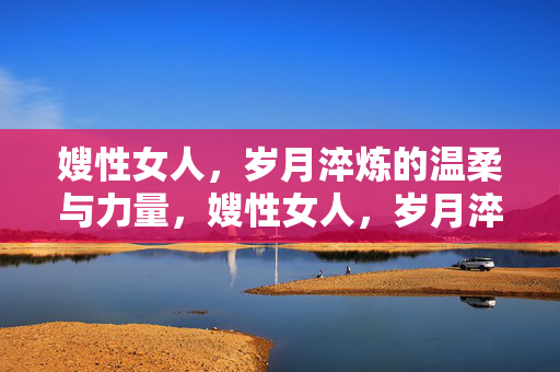 嫂性女人，岁月淬炼的温柔与力量，嫂性女人，岁月淬炼的温柔与力量