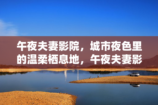 午夜夫妻影院,城市夜色里的温柔栖息地,午夜夫妻影院,城市夜色的温柔栖息地 午夜夫妻影院,城市夜色里的温柔栖息地,午夜夫妻影院,城市夜色的温柔栖息地