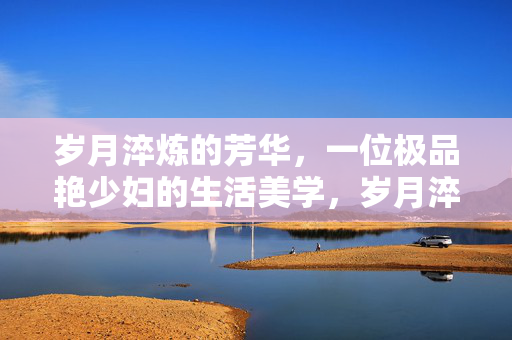 岁月淬炼的芳华,一位极品艳少妇的生活美学,岁月淬炼芳华,极品艳少妇的生活美学 岁月淬炼的芳华,一位极品艳少妇的生活美学,岁月淬炼芳华,极品艳少妇的生活美学