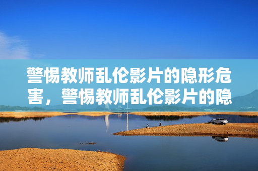 警惕教师乱伦影片的隐形危害,警惕教师乱伦影片的隐形危害 警惕教师乱伦影片的隐形危害,警惕教师乱伦影片的隐形危害
