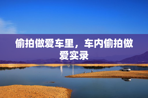 偷拍做爱车里,车内偷拍做爱实录 偷拍做爱车里,车内偷拍做爱实录
