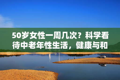 50岁女性一周几次？科学看待中老年性生活，健康与和谐是关键