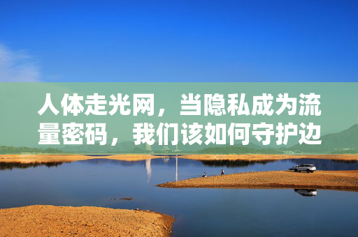 人体走光网,当隐私成为流量密码,我们该如何守护边界?当隐私成为流量密码,边界如何守护? 人体走光网,当隐私成为流量密码,我们该如何守护边界?当隐私成为流量密码,边界如何守护?