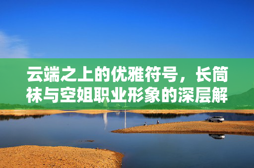 云端之上的优雅符号,长筒袜与空姐职业形象的深层解读,云端符号,长筒袜与空姐职业形象的优雅解码 云端之上的优雅符号,长筒袜与空姐职业形象的深层解读,云端符号,长筒袜与空姐职业形象的优雅解码