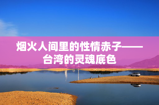烟火人间里的性情赤子——台湾的灵魂底色 烟火人间里的性情赤子——台湾的灵魂底色