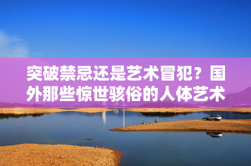 突破禁忌还是艺术冒犯?国外那些惊世骇俗的人体艺术创作,国外惊世骇俗人体艺术,禁忌突破还是艺术冒犯? 突破禁忌还是艺术冒犯?国外那些惊世骇俗的人体艺术创作,国外惊世骇俗人体艺术,禁忌突破还是艺术冒犯?