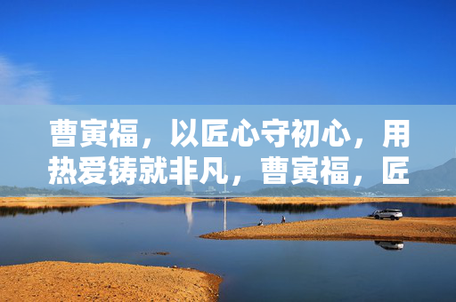 曹寅福,以匠心守初心,用热爱铸就非凡,曹寅福,匠心守初心,热爱铸就非凡 曹寅福,以匠心守初心,用热爱铸就非凡,曹寅福,匠心守初心,热爱铸就非凡