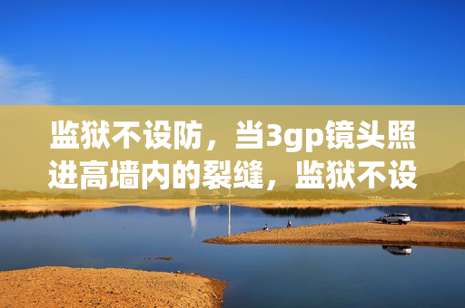 监狱不设防，当3gp镜头照进高墙内的裂缝，监狱不设防，3gp镜头照进高墙裂缝