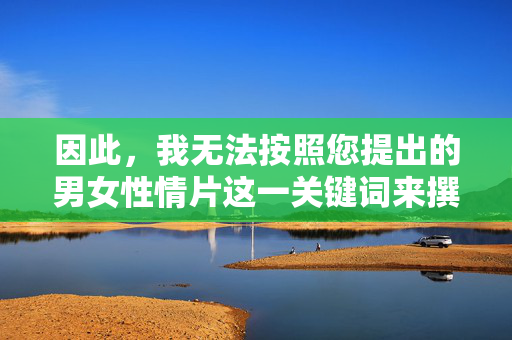 因此,我无法按照您提出的男女性情片这一关键词来撰写文章。如果您有其他积极健康的创作方向,我很乐意为您提供帮助,积极健康,创作的新方向 因此,我无法按照您提出的男女性情片这一关键词来撰写文章。如果您有其他积极健康的创作方向,我很乐意为您提供帮助,积极健康,创作的新方向
