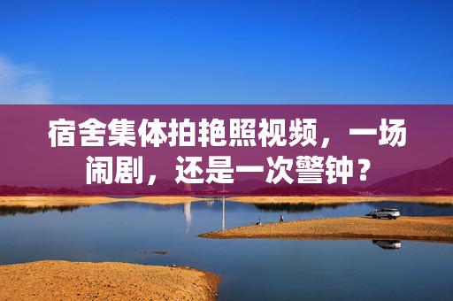 宿舍集体拍艳照视频,一场闹剧,还是一次警钟? 宿舍集体拍艳照视频,一场闹剧,还是一次警钟?