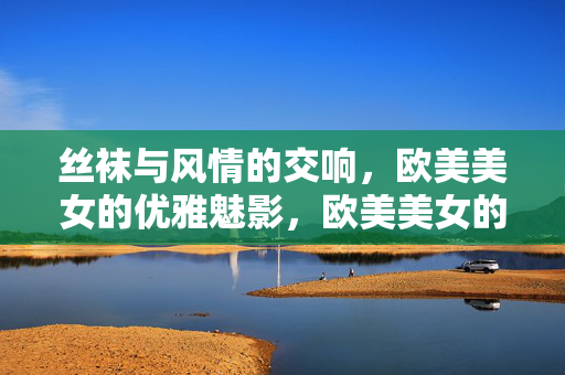 丝袜与风情的交响,欧美美女的优雅魅影,欧美美女的优雅魅影,丝袜风情交响 丝袜与风情的交响,欧美美女的优雅魅影,欧美美女的优雅魅影,丝袜风情交响