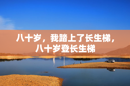 八十岁,我踏上了长生梯,八十岁登长生梯 八十岁,我踏上了长生梯,八十岁登长生梯