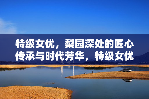 特级女优,梨园深处的匠心传承与时代芳华,特级女优梨园匠心传芳华 特级女优,梨园深处的匠心传承与时代芳华,特级女优梨园匠心传芳华