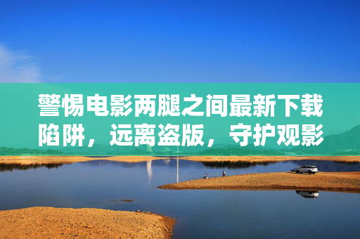 警惕电影两腿之间最新下载陷阱,远离盗版,守护观影安全与法律底线,警惕电影两腿之间下载陷阱,远离盗版守护观影安全与法律底线 警惕电影两腿之间最新下载陷阱,远离盗版,守护观影安全与法律底线,警惕电影两腿之间下载陷阱,远离盗版守护观影安全与法律底线